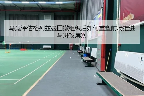 马竞评估格列兹曼回撤组织后如何重塑前场推进与进攻层次
