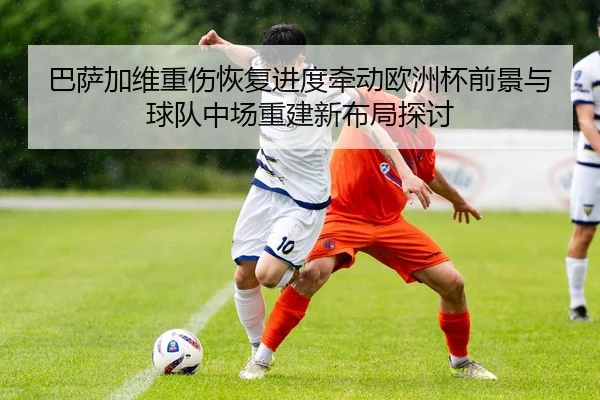 巴萨加维重伤恢复进度牵动欧洲杯前景与球队中场重建新布局探讨