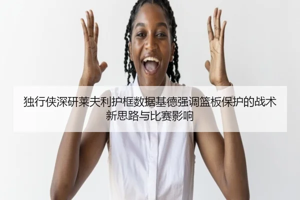 独行侠深研莱夫利护框数据基德强调篮板保护的战术新思路与比赛影响